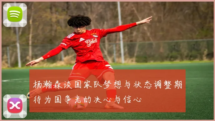 杨瀚森谈国家队梦想与状态调整期待为国争光的决心与信心