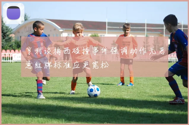 亨利谈梅西碰撞事件强调动作无恶意红牌标准应更宽松