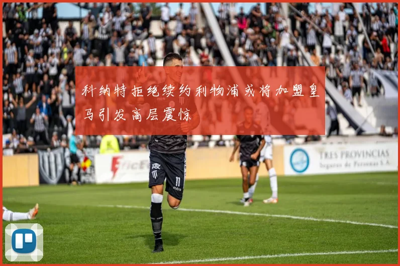 科纳特拒绝续约利物浦或将加盟皇马引发高层震惊