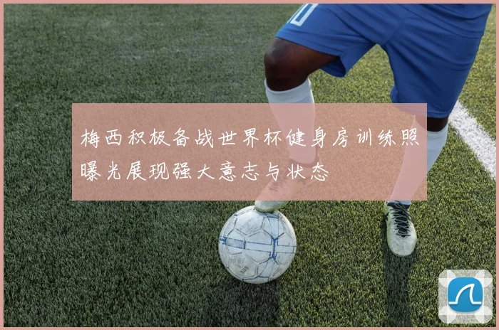 梅西积极备战世界杯健身房训练照曝光展现强大意志与状态