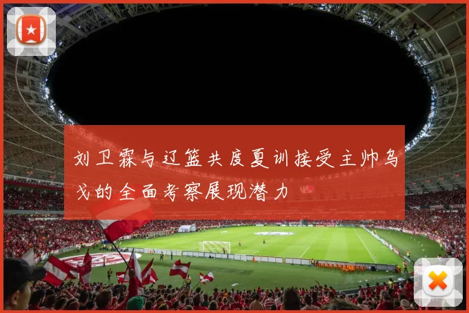 刘卫霖与辽篮共度夏训接受主帅乌戈的全面考察展现潜力