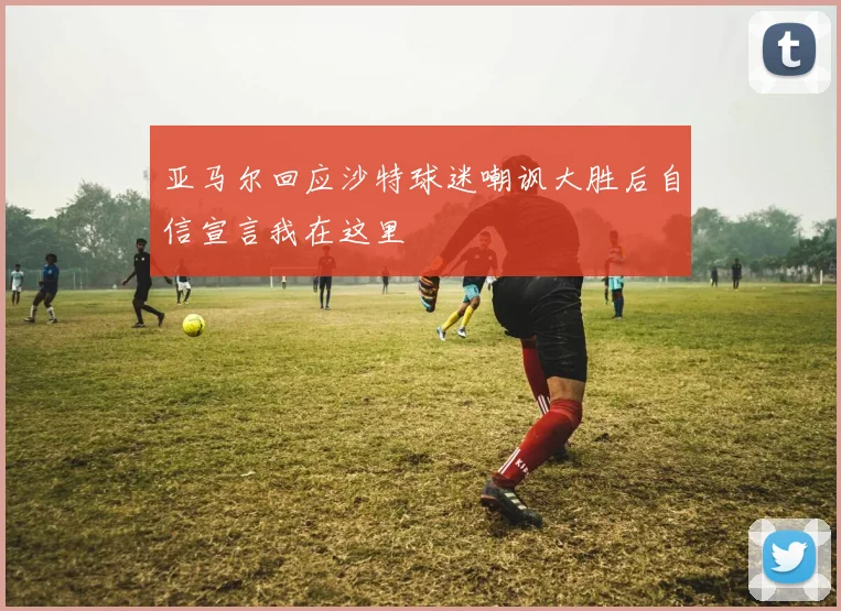 亚马尔回应沙特球迷嘲讽大胜后自信宣言我在这里
