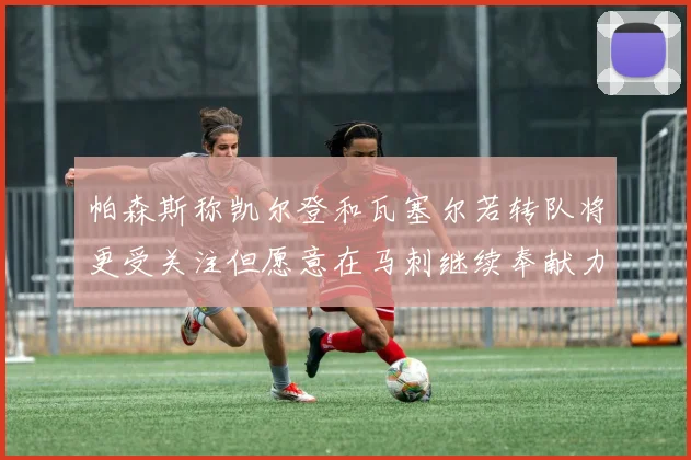 帕森斯称凯尔登和瓦塞尔若转队将更受关注但愿意在马刺继续奉献力量