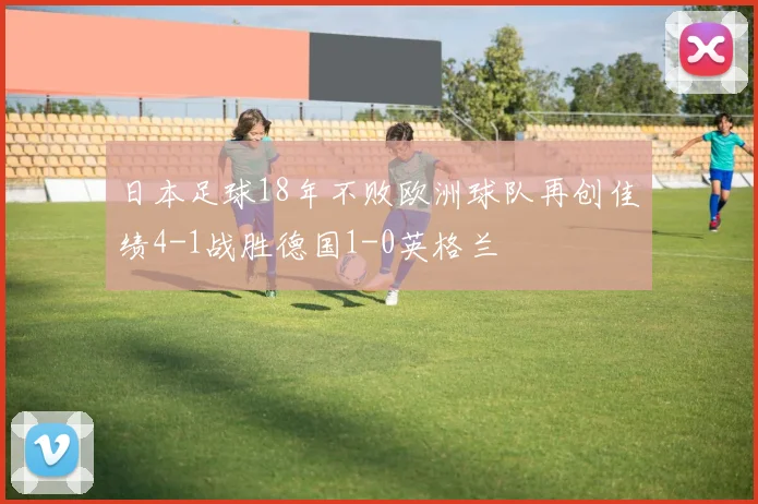 日本足球18年不败欧洲球队再创佳绩4-1战胜德国1-0英格兰
