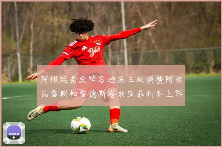 阿根廷首发阵容迎来三处调整阿尔瓦雷斯帕雷德斯塔利亚菲科齐上阵