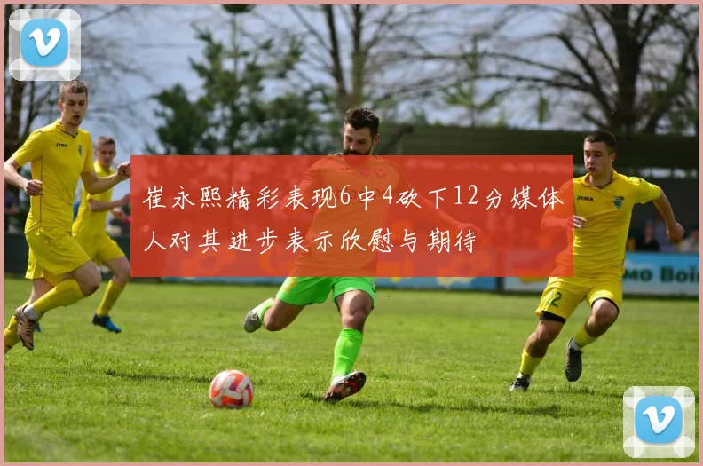 崔永熙精彩表现6中4砍下12分媒体人对其进步表示欣慰与期待
