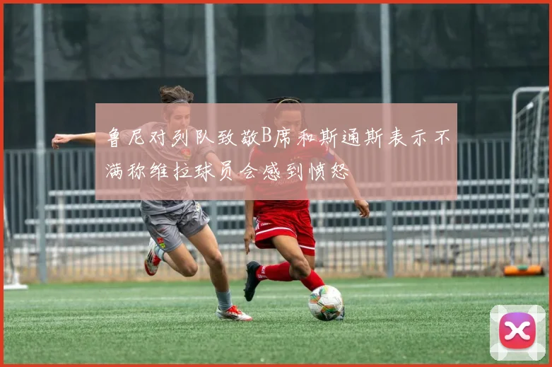 鲁尼对列队致敬B席和斯通斯表示不满称维拉球员会感到愤怒