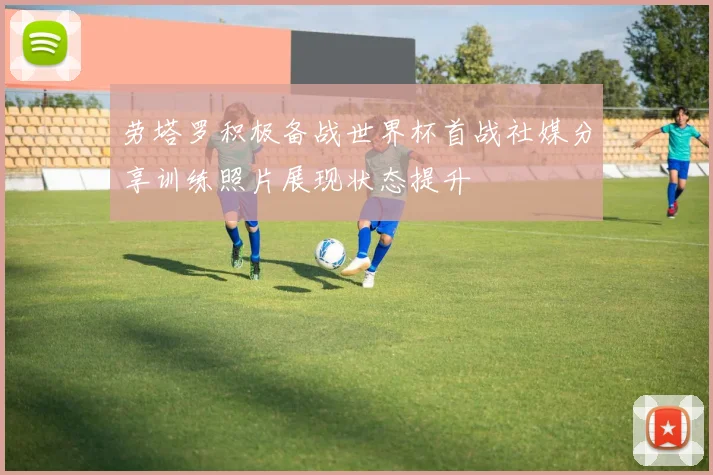 劳塔罗积极备战世界杯首战社媒分享训练照片展现状态提升