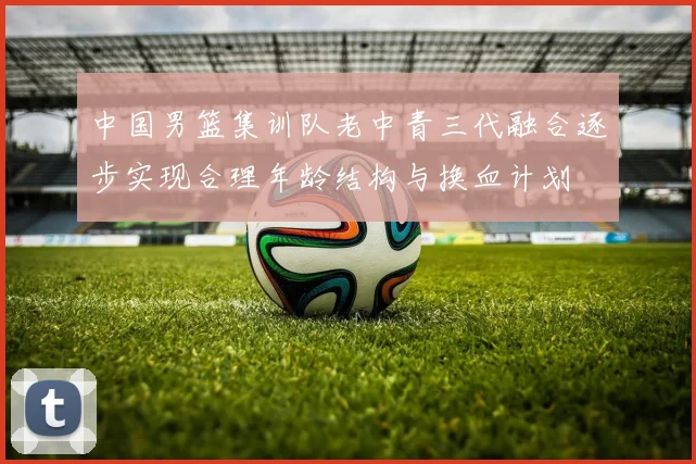 中国男篮集训队老中青三代融合逐步实现合理年龄结构与换血计划