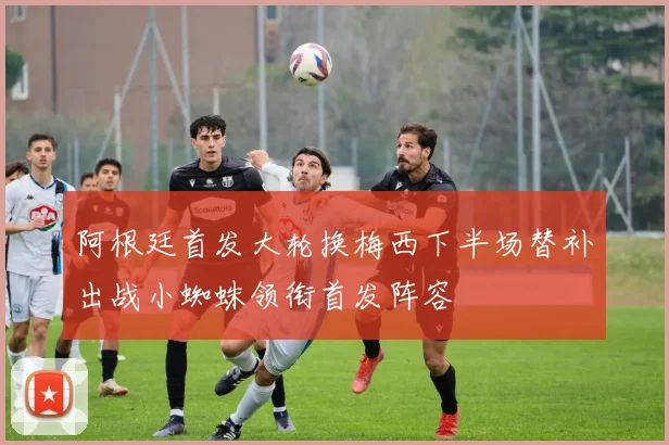 阿根廷首发大轮换梅西下半场替补出战小蜘蛛领衔首发阵容
