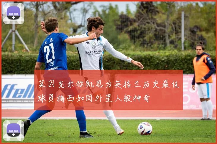 莱因克尔称凯恩为英格兰历史最佳球员梅西如同外星人般神奇