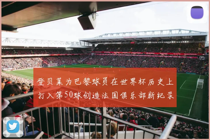 登贝莱为巴黎球员在世界杯历史上打入第50球创造法国俱乐部新纪录