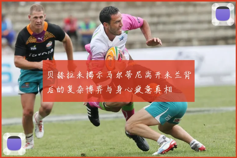 贝赫拉米揭示马尔蒂尼离开米兰背后的复杂博弈与身心疲惫真相