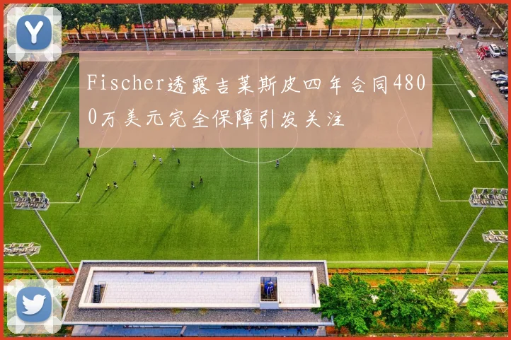 Fischer透露吉莱斯皮四年合同4800万美元完全保障引发关注