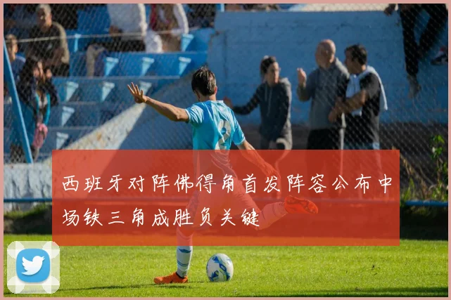 西班牙对阵佛得角首发阵容公布中场铁三角成胜负关键