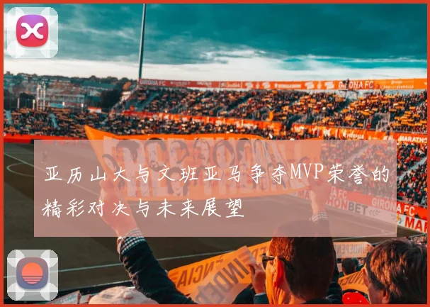 亚历山大与文班亚马争夺MVP荣誉的精彩对决与未来展望
