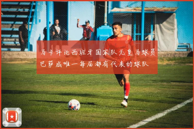 马卡评论西班牙国家队无皇马球员巴萨成唯一每届都有代表的球队