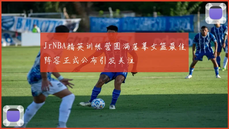 JrNBA精英训练营圆满落幕女篮最佳阵容正式公布引发关注