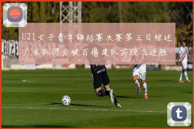 U21女子青年锦标赛决赛第三日综述广东队得分破百福建队实现三连胜
