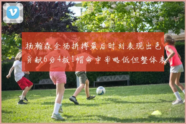 杨瀚森全场拼搏最后时刻表现出色贡献6分4板1帽命中率略低但整体表现令人满意