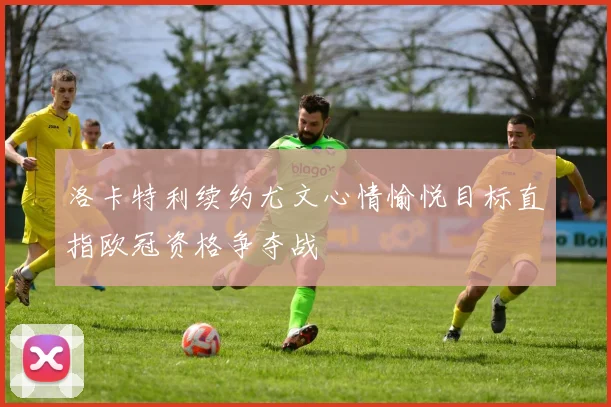 洛卡特利续约尤文心情愉悦目标直指欧冠资格争夺战