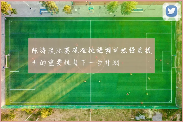 陈涛谈比赛艰难性强调训练强度提升的重要性与下一步计划