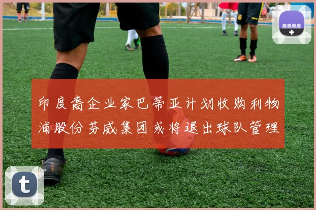 印度裔企业家巴蒂亚计划收购利物浦股份芬威集团或将退出球队管理