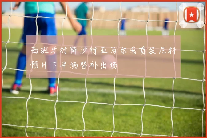 西班牙对阵沙特亚马尔或首发尼科预计下半场替补出场